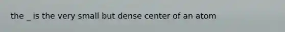 the _ is the very small but dense center of an atom