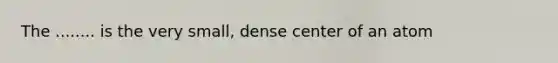 The ........ is the very small, dense center of an atom