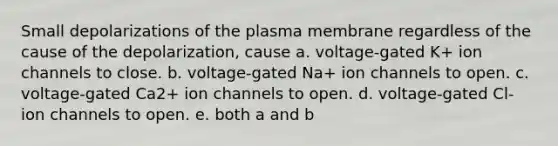 Small depolarizations of the plasma membrane regardless of the cause of the depolarization, cause a. voltage-gated K+ ion channels to close. b. voltage-gated Na+ ion channels to open. c. voltage-gated Ca2+ ion channels to open. d. voltage-gated Cl- ion channels to open. e. both a and b