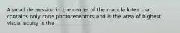 A small depression in the center of the macula lutea that contains only cone photoreceptors and is the area of highest visual acuity is the_______________