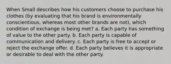 When Small describes how his customers choose to purchase his clothes (by evaluating that his brand is environmentally conscientious, whereas most other brands are not), which condition of exchange is being met? a. Each party has something of value to the other party. b. Each party is capable of communication and delivery. c. Each party is free to accept or reject the exchange offer. d. Each party believes it is appropriate or desirable to deal with the other party.