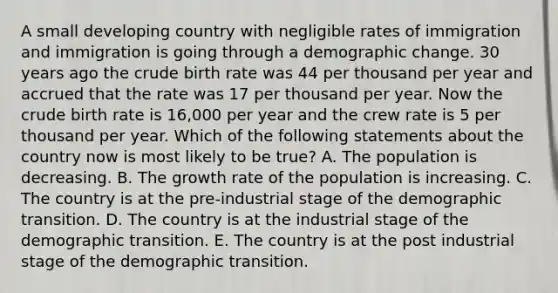 A small developing country with negligible rates of immigration and immigration is going through a demographic change. 30 years ago the crude birth rate was 44 per thousand per year and accrued that the rate was 17 per thousand per year. Now the crude birth rate is 16,000 per year and the crew rate is 5 per thousand per year. Which of the following statements about the country now is most likely to be true? A. The population is decreasing. B. The growth rate of the population is increasing. C. The country is at the pre-industrial stage of the demographic transition. D. The country is at the industrial stage of the demographic transition. E. The country is at the post industrial stage of the demographic transition.