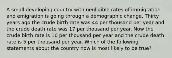 A small developing country with negligible rates of immigration and emigration is going through a demographic change. Thirty years ago the crude birth rate was 44 per thousand per year and the crude death rate was 17 per thousand per year. Now the crude birth rate is 16 per thousand per year and the crude death rate is 5 per thousand per year. Which of the following statements about the country now is most likely to be true?