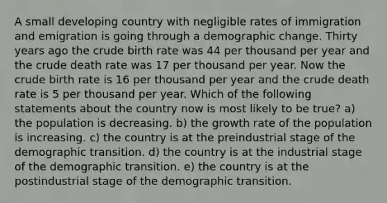 A small developing country with negligible rates of immigration and emigration is going through a demographic change. Thirty years ago the crude birth rate was 44 per thousand per year and the crude death rate was 17 per thousand per year. Now the crude birth rate is 16 per thousand per year and the crude death rate is 5 per thousand per year. Which of the following statements about the country now is most likely to be true? a) the population is decreasing. b) the <a href='https://www.questionai.com/knowledge/kNnhZBQUgC-growth-rate' class='anchor-knowledge'>growth rate</a> of the population is increasing. c) the country is at the preindustrial stage of the demographic transition. d) the country is at the industrial stage of the demographic transition. e) the country is at the postindustrial stage of the demographic transition.