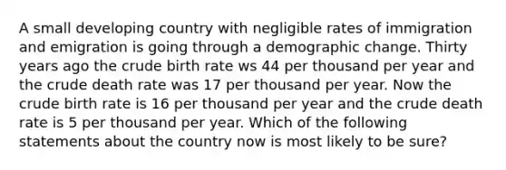 A small developing country with negligible rates of immigration and emigration is going through a demographic change. Thirty years ago the crude birth rate ws 44 per thousand per year and the crude death rate was 17 per thousand per year. Now the crude birth rate is 16 per thousand per year and the crude death rate is 5 per thousand per year. Which of the following statements about the country now is most likely to be sure?