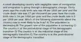 A small developing country with negligible rates of immigration and emigration is going through a demographic change. Thirty years ago the crude birth rate was 44 per 1000 per year and the crude death rate was 17 per thousand per year. Now the crude birth rate is 16 per 1000 per year and the crude death rate is 5 per 1000 per year. Which of the following statements about the country now is most likely to be true? A) The population is decreasing B) The growth rate of the population is increasing C) The country is at the preindustrial stage of the demographic transition D) The country is at the industrial stage of the demographic transition E) The country is at the postindustrial stage of the demographic transition