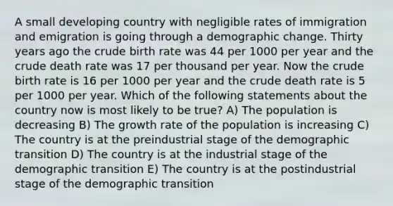 A small developing country with negligible rates of immigration and emigration is going through a demographic change. Thirty years ago the crude birth rate was 44 per 1000 per year and the crude death rate was 17 per thousand per year. Now the crude birth rate is 16 per 1000 per year and the crude death rate is 5 per 1000 per year. Which of the following statements about the country now is most likely to be true? A) The population is decreasing B) The growth rate of the population is increasing C) The country is at the preindustrial stage of the demographic transition D) The country is at the industrial stage of the demographic transition E) The country is at the postindustrial stage of the demographic transition