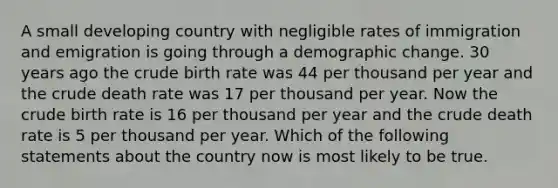 A small developing country with negligible rates of immigration and emigration is going through a demographic change. 30 years ago the crude birth rate was 44 per thousand per year and the crude death rate was 17 per thousand per year. Now the crude birth rate is 16 per thousand per year and the crude death rate is 5 per thousand per year. Which of the following statements about the country now is most likely to be true.