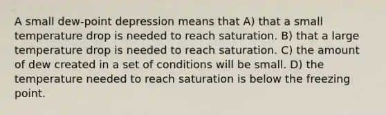 A small dew-point depression means that A) that a small temperature drop is needed to reach saturation. B) that a large temperature drop is needed to reach saturation. C) the amount of dew created in a set of conditions will be small. D) the temperature needed to reach saturation is below the freezing point.