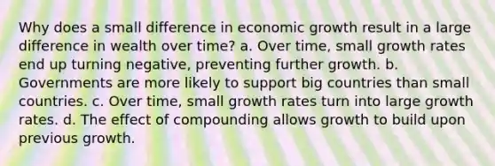 Why does a small difference in economic growth result in a large difference in wealth over time? a. Over time, small growth rates end up turning negative, preventing further growth. b. Governments are more likely to support big countries than small countries. c. Over time, small growth rates turn into large growth rates. d. The effect of compounding allows growth to build upon previous growth.