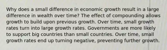 Why does a small difference in economic growth result in a large difference in wealth over time? The effect of compounding allows growth to build upon previous growth. Over time, small growth rates turn into large growth rates. Governments are more likely to support big countries than small countries. Over time, small growth rates end up turning negative, preventing further growth.