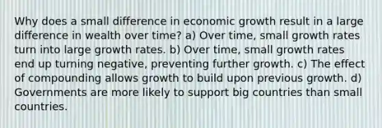 Why does a small difference in economic growth result in a large difference in wealth over time? a) Over time, small growth rates turn into large growth rates. b) Over time, small growth rates end up turning negative, preventing further growth. c) The effect of compounding allows growth to build upon previous growth. d) Governments are more likely to support big countries than small countries.