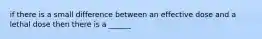 if there is a small difference between an effective dose and a lethal dose then there is a ______