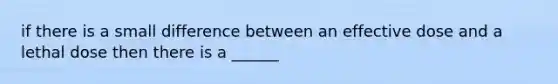 if there is a small difference between an effective dose and a lethal dose then there is a ______