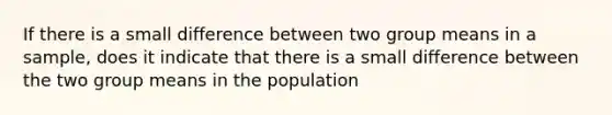 If there is a small difference between two group means in a sample, does it indicate that there is a small difference between the two group means in the population