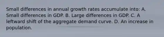 Small differences in annual growth rates accumulate into: A. Small differences in GDP. B. Large differences in GDP. C. A leftward shift of the aggregate demand curve. D. An increase in population.