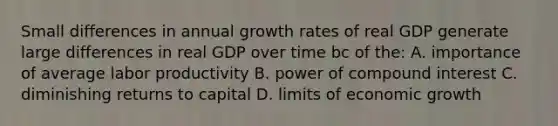 Small differences in annual growth rates of real GDP generate large differences in real GDP over time bc of the: A. importance of average labor productivity B. power of <a href='https://www.questionai.com/knowledge/k07TQ6sK1u-compound-interest' class='anchor-knowledge'>compound interest</a> C. diminishing returns to capital D. limits of economic growth