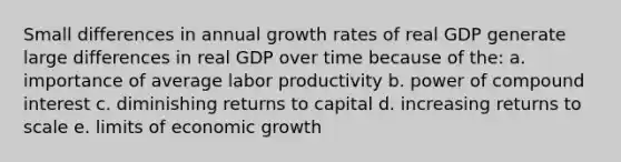 Small differences in annual growth rates of real GDP generate large differences in real GDP over time because of the: a. importance of average labor productivity b. power of compound interest c. diminishing returns to capital d. increasing returns to scale e. limits of economic growth