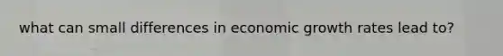 what can small differences in economic growth rates lead to?