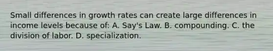 Small differences in growth rates can create large differences in income levels because of: A. Say's Law. B. compounding. C. the division of labor. D. specialization.