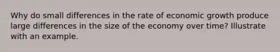 Why do small differences in the rate of economic growth produce large differences in the size of the economy over time? Illustrate with an example.