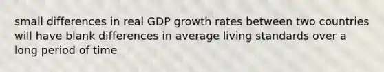 small differences in real GDP growth rates between two countries will have blank differences in average living standards over a long period of time