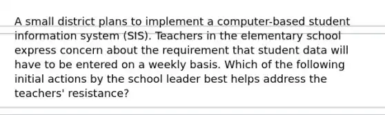 A small district plans to implement a computer-based student information system (SIS). Teachers in the elementary school express concern about the requirement that student data will have to be entered on a weekly basis. Which of the following initial actions by the school leader best helps address the teachers' resistance?