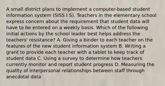 A small district plans to implement a computer-based student information system (SISS I S). Teachers in the elementary school express concern about the requirement that student data will have to be entered on a weekly basis. Which of the following initial actions by the school leader best helps address the teachers' resistance? A. Giving a binder to each teacher on the features of the new student information system B. Writing a grant to provide each teacher with a tablet to keep track of student data C. Using a survey to determine how teachers currently monitor and report student progress D. Measuring the quality of interpersonal relationships between staff through anecdotal data