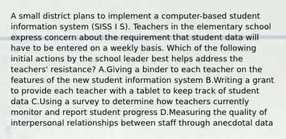 A small district plans to implement a computer-based student information system (SISS I S). Teachers in the elementary school express concern about the requirement that student data will have to be entered on a weekly basis. Which of the following initial actions by the school leader best helps address the teachers' resistance? A.Giving a binder to each teacher on the features of the new student information system B.Writing a grant to provide each teacher with a tablet to keep track of student data C.Using a survey to determine how teachers currently monitor and report student progress D.Measuring the quality of interpersonal relationships between staff through anecdotal data