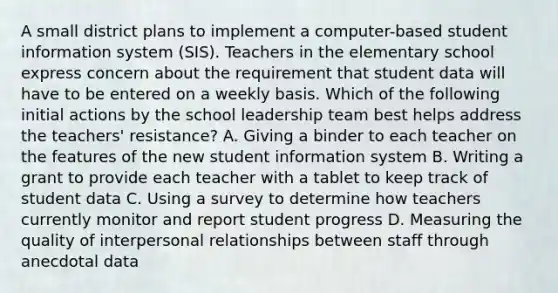 A small district plans to implement a computer-based student information system (SIS). Teachers in the elementary school express concern about the requirement that student data will have to be entered on a weekly basis. Which of the following initial actions by the school leadership team best helps address the teachers' resistance? A. Giving a binder to each teacher on the features of the new student information system B. Writing a grant to provide each teacher with a tablet to keep track of student data C. Using a survey to determine how teachers currently monitor and report student progress D. Measuring the quality of interpersonal relationships between staff through anecdotal data