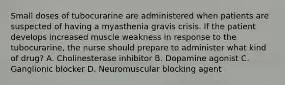 Small doses of tubocurarine are administered when patients are suspected of having a myasthenia gravis crisis. If the patient develops increased muscle weakness in response to the tubocurarine, the nurse should prepare to administer what kind of drug? A. Cholinesterase inhibitor B. Dopamine agonist C. Ganglionic blocker D. Neuromuscular blocking agent