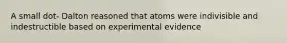 A small dot- Dalton reasoned that atoms were indivisible and indestructible based on experimental evidence