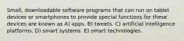 Small, downloadable software programs that can run on tablet devices or smartphones to provide special functions for these devices are known as A) apps. B) tweets. C) artificial intelligence platforms. D) smart systems. E) smart technologies.