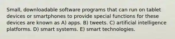 Small, downloadable software programs that can run on tablet devices or smartphones to provide special functions for these devices are known as A) apps. B) tweets. C) artificial intelligence platforms. D) smart systems. E) smart technologies.