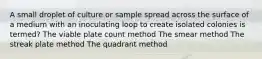 A small droplet of culture or sample spread across the surface of a medium with an inoculating loop to create isolated colonies is termed? The viable plate count method The smear method The streak plate method The quadrant method