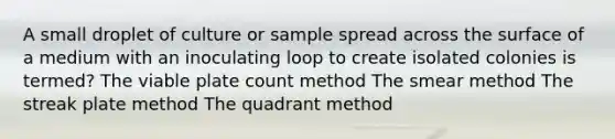 A small droplet of culture or sample spread across the surface of a medium with an inoculating loop to create isolated colonies is termed? The viable plate count method The smear method The streak plate method The quadrant method