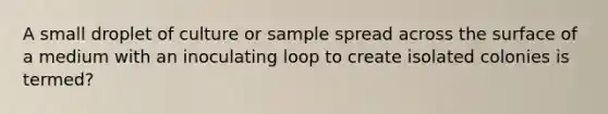 A small droplet of culture or sample spread across the surface of a medium with an inoculating loop to create isolated colonies is termed?