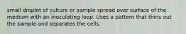 small droplet of culture or sample spread over surface of the medium with an inoculating loop. Uses a pattern that thins out the sample and separates the cells.