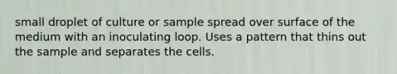 small droplet of culture or sample spread over surface of the medium with an inoculating loop. Uses a pattern that thins out the sample and separates the cells.