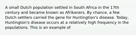 A small Dutch population settled in South Africa in the 17th century and became known as Afrikaners. By chance, a few Dutch settlers carried the gene for Huntingtion's disease. Today, Huntington's disease occurs at a relatively high frequency in the populations. This is an example of