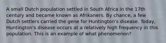 A small Dutch population settled in South Africa in the 17th century and became known as Afrikaners. By chance, a few Dutch settlers carried the gene for Huntington's disease. Today, Huntington's disease occurs at a relatively high frequency in this population. This is an example of what phenomenon?