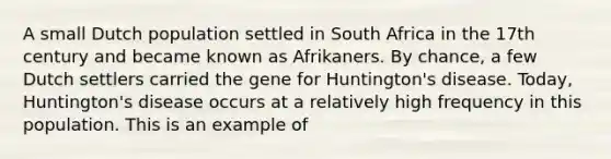 A small Dutch population settled in South Africa in the 17th century and became known as Afrikaners. By chance, a few Dutch settlers carried the gene for Huntington's disease. Today, Huntington's disease occurs at a relatively high frequency in this population. This is an example of