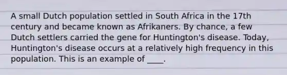 A small Dutch population settled in South Africa in the 17th century and became known as Afrikaners. By chance, a few Dutch settlers carried the gene for Huntington's disease. Today, Huntington's disease occurs at a relatively high frequency in this population. This is an example of ____.