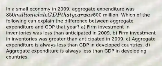 In a small economy in 2009, aggregate expenditure was 850 million while GDP that year was800 million. Which of the following can explain the difference between aggregate expenditure and GDP that year? a) Firm investment in inventories was less than anticipated in 2009. b) Firm investment in inventories was greater than anticipated in 2009. c) Aggregate expenditure is always less than GDP in developed countries. d) Aggregate expenditure is always less than GDP in developing countries.