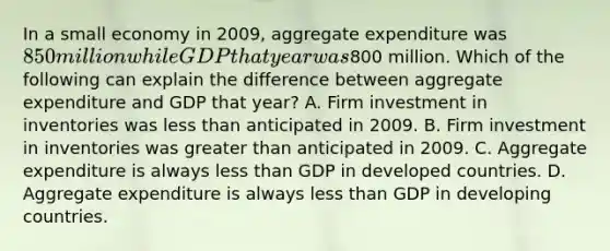 In a small economy in 2009, aggregate expenditure was 850 million while GDP that year was800 million. Which of the following can explain the difference between aggregate expenditure and GDP that year? A. Firm investment in inventories was less than anticipated in 2009. B. Firm investment in inventories was greater than anticipated in 2009. C. Aggregate expenditure is always less than GDP in developed countries. D. Aggregate expenditure is always less than GDP in developing countries.