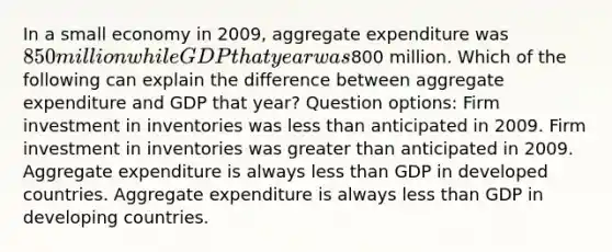 In a small economy in 2009, aggregate expenditure was 850 million while GDP that year was800 million. Which of the following can explain the difference between aggregate expenditure and GDP that year? Question options: Firm investment in inventories was less than anticipated in 2009. Firm investment in inventories was greater than anticipated in 2009. Aggregate expenditure is always less than GDP in developed countries. Aggregate expenditure is always less than GDP in developing countries.