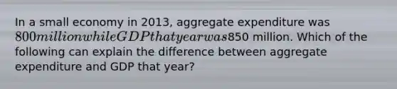 In a small economy in 2013, aggregate expenditure was 800 million while GDP that year was850 million. Which of the following can explain the difference between aggregate expenditure and GDP that year?