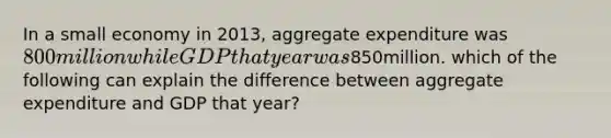 In a small economy in 2013, aggregate expenditure was 800 million while GDP that year was850million. which of the following can explain the difference between aggregate expenditure and GDP that year?