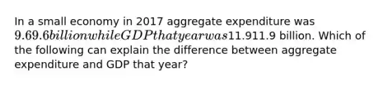 In a small economy in 2017 aggregate expenditure was ​9.69.6billion while GDP that year was ​11.911.9 billion. Which of the following can explain the difference between aggregate expenditure and GDP that​ year?