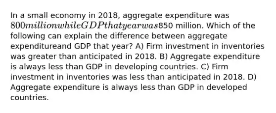 In a small economy in 2018, aggregate expenditure was 800 million while GDP that year was850 million. Which of the following can explain the difference between aggregate expenditureand GDP that year? A) Firm investment in inventories was greater than anticipated in 2018. B) Aggregate expenditure is always less than GDP in developing countries. C) Firm investment in inventories was less than anticipated in 2018. D) Aggregate expenditure is always less than GDP in developed countries.